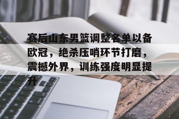 九游娱乐-关于赛后山东男篮调整名单以备欧冠，绝杀压哨环节打磨，震撼外界，训练强度明显提升的信息