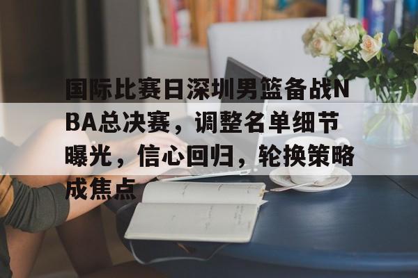 九游体育官网-包含国际比赛日深圳男篮备战NBA总决赛，调整名单细节曝光，信心回归，轮换策略成焦点的词条