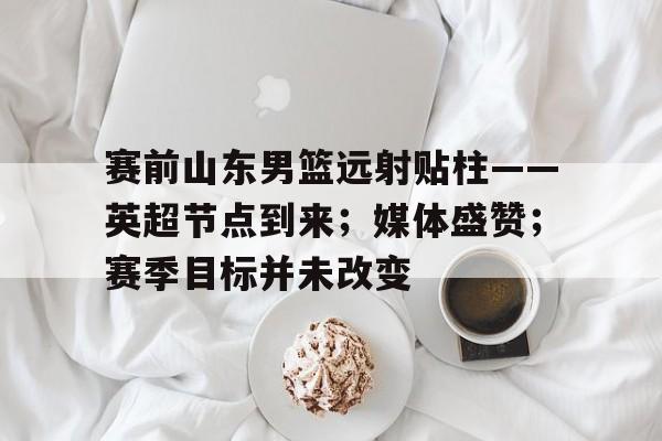 包含赛前山东男篮远射贴柱——英超节点到来；媒体盛赞；赛季目标并未改变的词条